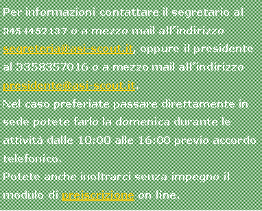 Casella di testo: Per informazioni contattare il segretario al 3454452137 o a mezzo mail all�indirizzo segreteria@asi-scout.it, oppure il presidente al 3358357016 o a mezzo mail all�indirizzo  presidente@asi-scout.it.Nel caso preferiate passare direttamente in sede potete farlo la domenica durante le attivit� dalle 10:00 alle 16:00 previo accordo telefonico.Potete anche inoltrarci senza impegno il modulo di preiscrizione on line.